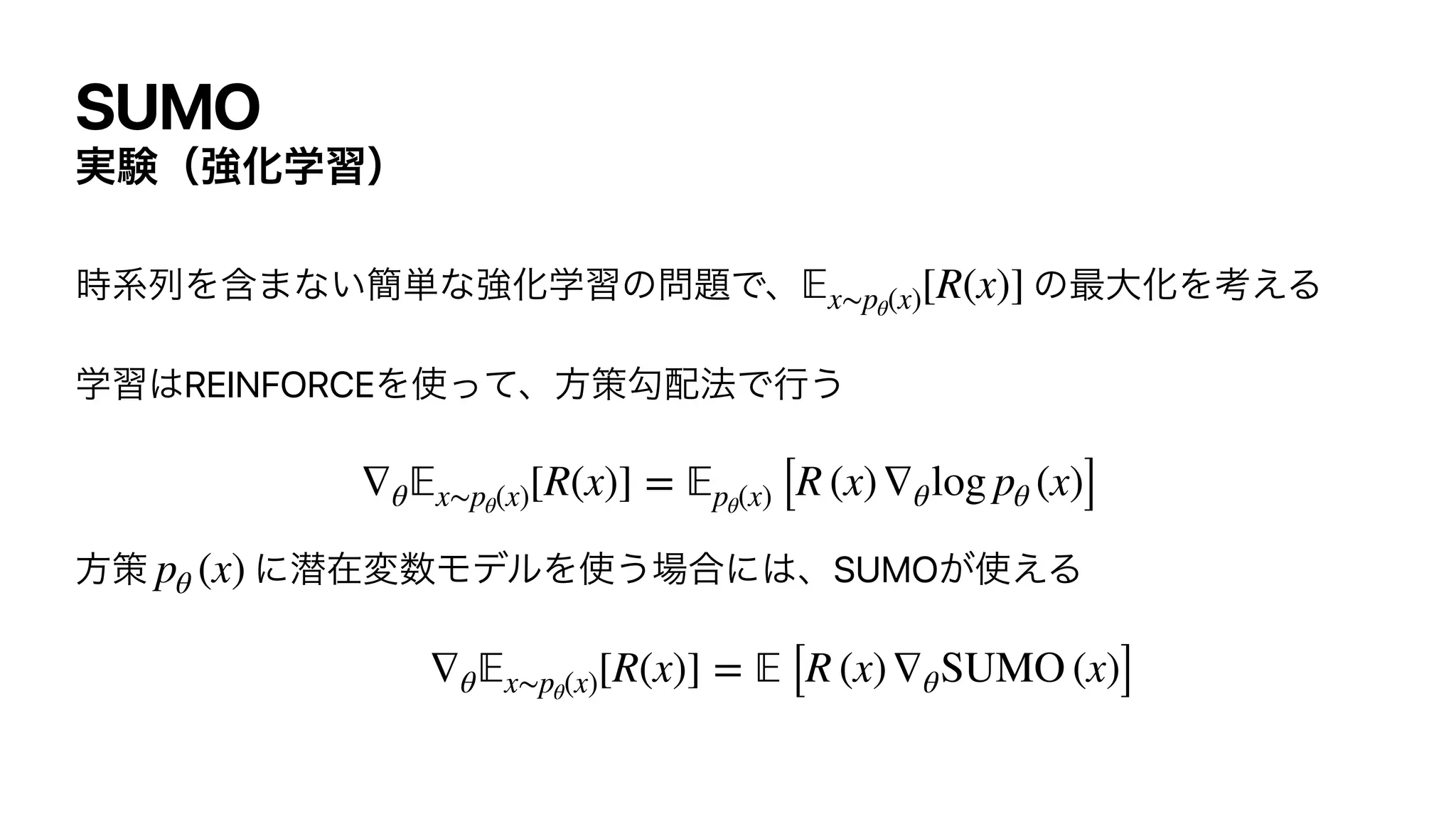SUMO
࣮‫ݧ‬ʢ‫ڧ‬Խֶशʣ
࣌‫ྻܥ‬Λ‫͍ͳ·ؚ‬؆୯ͳ‫ڧ‬Խֶशͷ໰୊Ͱɺ ͷ࠷େԽΛߟ͑Δ


ֶश͸REINFORCEΛ࢖ͬͯɺํࡦޯ഑๏Ͱߦ͏




ํࡦ ʹજࡏม਺ϞσϧΛ࢖͏৔߹ʹ͸ɺSUMO͕࢖͑Δ


𝔼
x∼pθ(x)[R(x)]
∇θ
𝔼
x∼pθ(x)[R(x)] =
𝔼
pθ(x) [R (x)∇θlog pθ (x)]
pθ (x)
∇θ
𝔼
x∼pθ(x)[R(x)] =
𝔼
[R (x)∇θSUMO (x)]
 