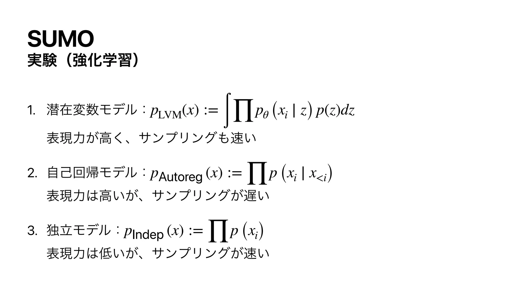 SUMO
࣮‫ݧ‬ʢ‫ڧ‬Խֶशʣ
1. જࡏม਺Ϟσϧɿ
ද‫͘ߴ͕ྗݱ‬ɺαϯϓϦϯά΋଎͍


2. ࣗ‫ݾ‬ճ‫ؼ‬Ϟσϧɿ
ද‫ྗݱ‬͸ߴ͍͕ɺαϯϓϦϯά͕஗͍


3. ಠཱϞσϧɿ
ද‫ྗݱ‬͸௿͍͕ɺαϯϓϦϯά͕଎͍
pLVM(x) :=
∫ ∏
pθ (xi ∣ z) p(z)dz
pAutoreg (x) :=
∏
p (xi ∣ x<i)
pIndep (x) :=
∏
p (xi)
 