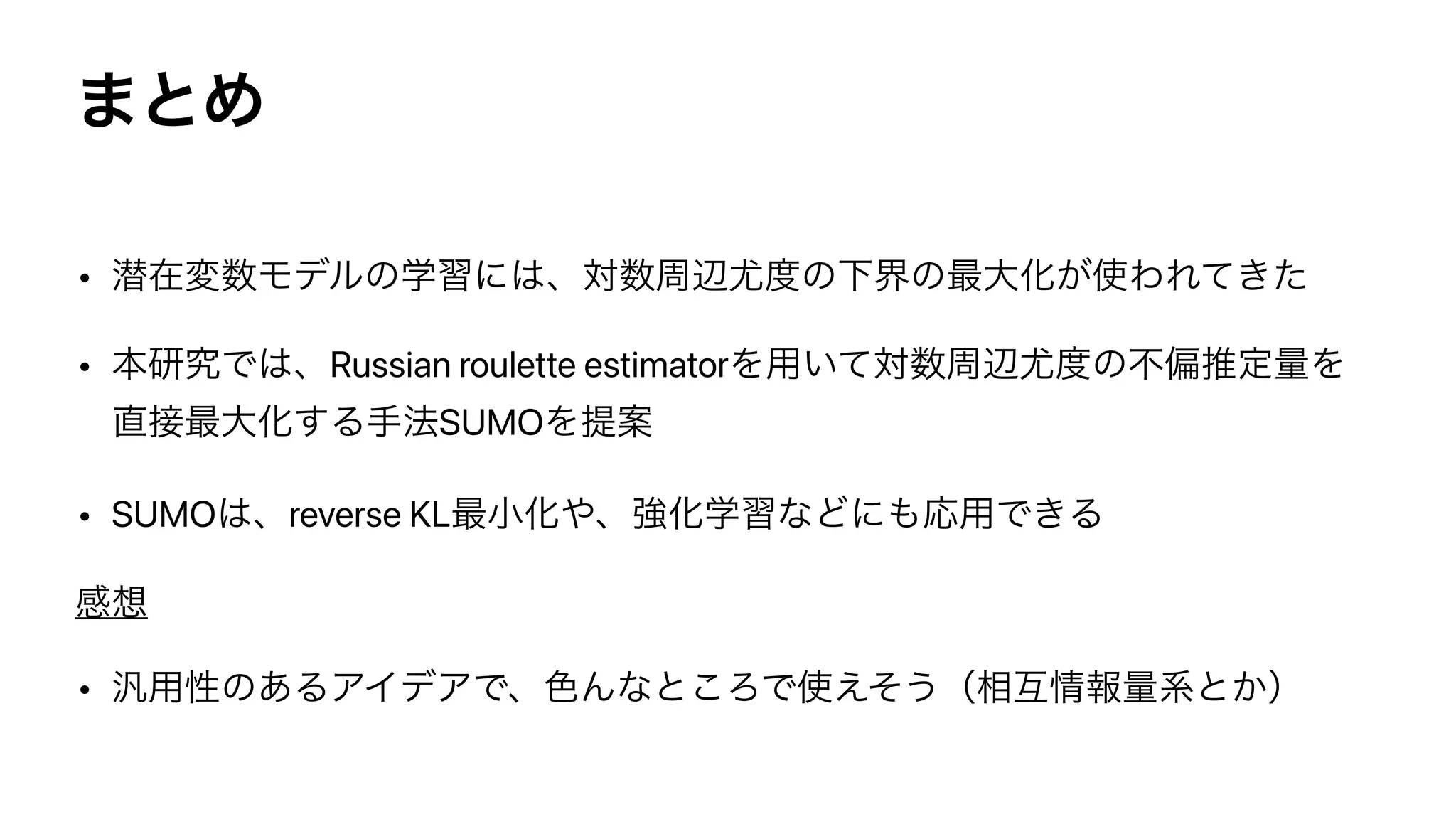 ·ͱΊ
• જࡏม਺Ϟσϧͷֶशʹ͸ɺର਺पล໬౓ͷԼքͷ࠷େԽ͕࢖ΘΕ͖ͯͨ


• ຊ‫Ͱڀݚ‬͸ɺRussian roulette estimatorΛ༻͍ͯର਺पล໬౓ͷෆภਪఆྔΛ
௚઀࠷େԽ͢Δख๏SUMOΛఏҊ


• SUMO͸ɺreverse KL࠷খԽ΍ɺ‫ڧ‬ԽֶशͳͲʹ΋Ԡ༻Ͱ͖Δ


‫ײ‬૝


• ൚༻ੑͷ͋ΔΞΠσΞͰɺ৭Μͳͱ͜ΖͰ࢖͑ͦ͏ʢ૬‫ޓ‬৘ใྔ‫͔ͱܥ‬ʣ
 