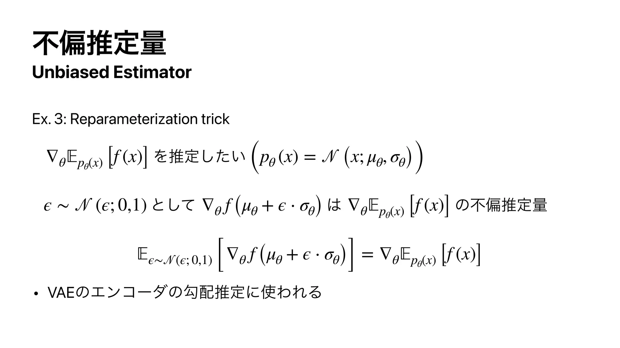 ෆภਪఆྔ
Unbiased Estimator
Ex. 3: Reparameterization trick


Λਪఆ͍ͨ͠


ͱͯ͠ ͸ ͷෆภਪఆྔ




• VAEͷΤϯίʔμͷޯ഑ਪఆʹ࢖ΘΕΔ
∇θ
𝔼
pθ(x) [f (x)] (pθ (x) =
𝒩
(x; μθ, σθ))
ϵ ∼
𝒩
(ϵ; 0,1) ∇θ f (μθ + ϵ ⋅ σθ) ∇θ
𝔼
pθ(x) [f (x)]
𝔼
ϵ∼
𝒩
(ϵ; 0,1) [∇θ f (μθ + ϵ ⋅ σθ)] = ∇θ
𝔼
pθ(x) [f (x)]
 