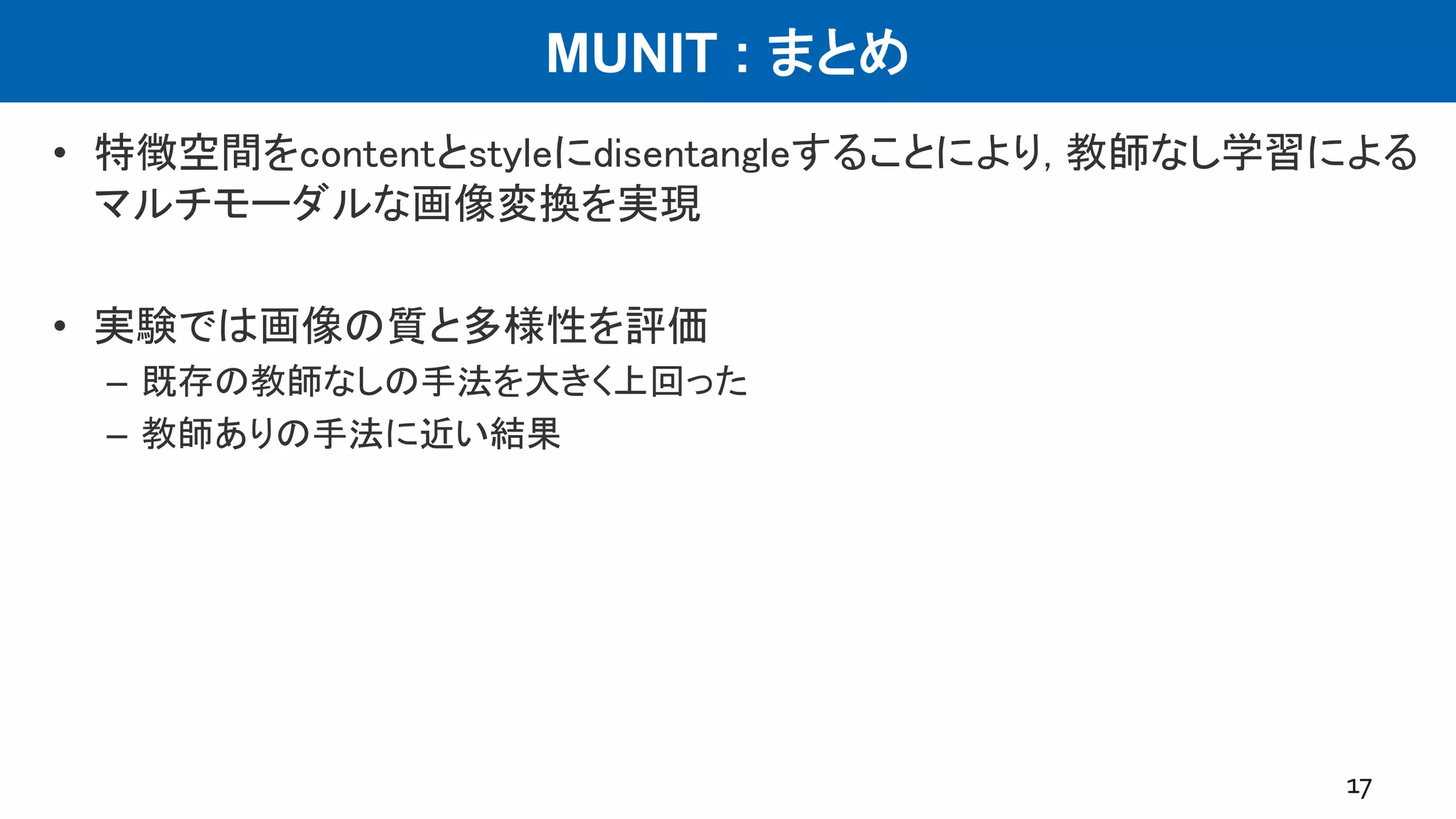 MUNIT : まとめ
• 特徴空間をcontentとstyleにdisentangleすることにより, 教師なし学習による
マルチモーダルな画像変換を実現
• 実験では画像の質と多様性を評価
– 既存の教師なしの手法を大きく上回った
– 教師ありの手法に近い結果
17
 