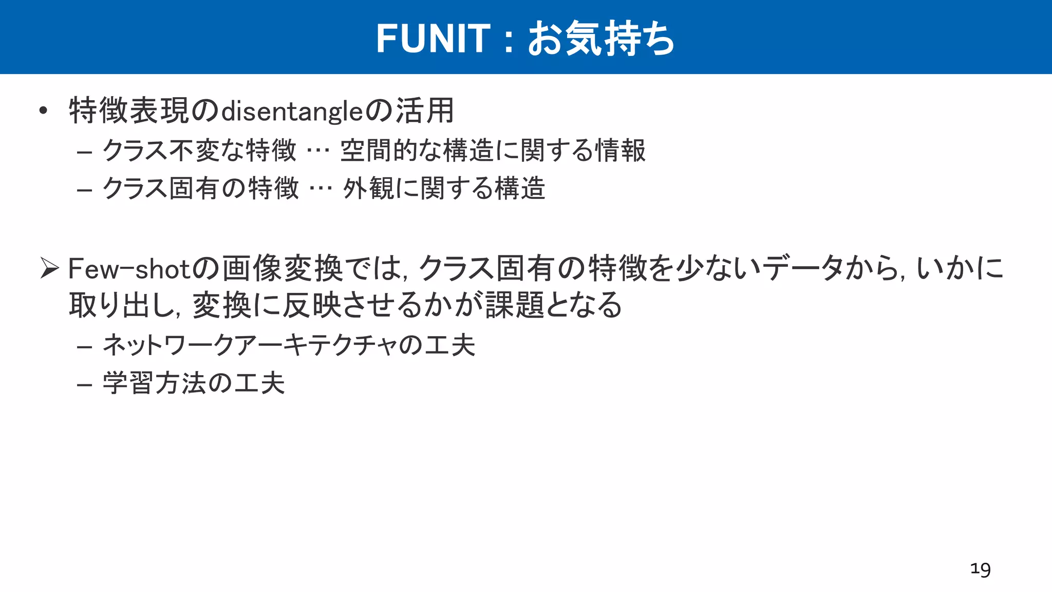 FUNIT : お気持ち
• 特徴表現のdisentangleの活用
– クラス不変な特徴 … 空間的な構造に関する情報
– クラス固有の特徴 … 外観に関する構造
 Few-shotの画像変換では, クラス固有の特徴を少ないデータから, いかに
取り出し, 変換に反映させるかが課題となる
– ネットワークアーキテクチャの工夫
– 学習方法の工夫
19
 