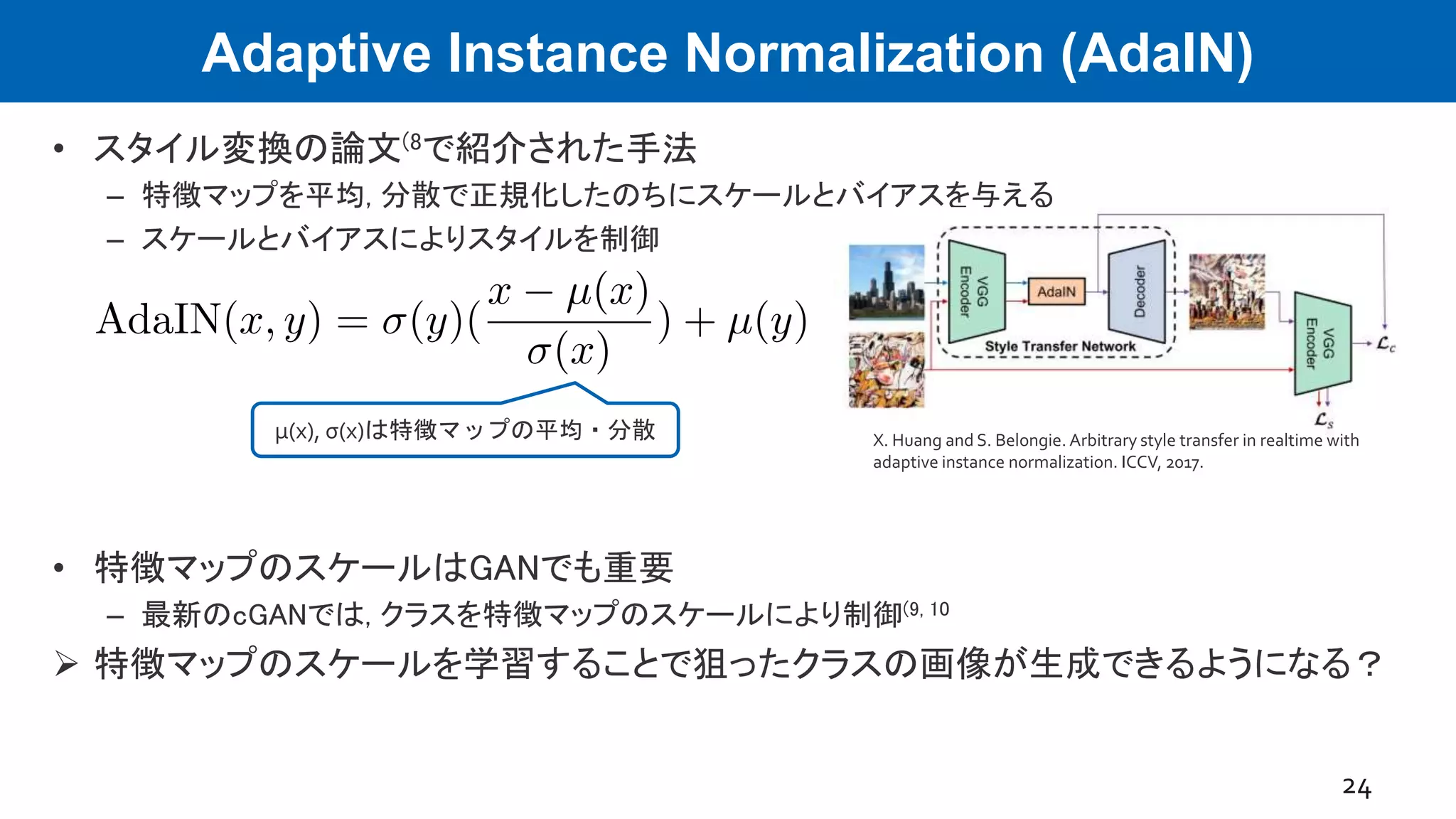Adaptive Instance Normalization (AdaIN)
• スタイル変換の論文(8で紹介された手法
– 特徴マップを平均, 分散で正規化したのちにスケールとバイアスを与える
– スケールとバイアスによりスタイルを制御
• 特徴マップのスケールはGANでも重要
– 最新のcGANでは, クラスを特徴マップのスケールにより制御(9, 10
 特徴マップのスケールを学習することで狙ったクラスの画像が生成できるようになる？
24
μ(x), σ(x)は特徴マップの平均・分散 X. Huang and S. Belongie. Arbitrary style transfer in realtime with
adaptive instance normalization. ICCV, 2017.
 