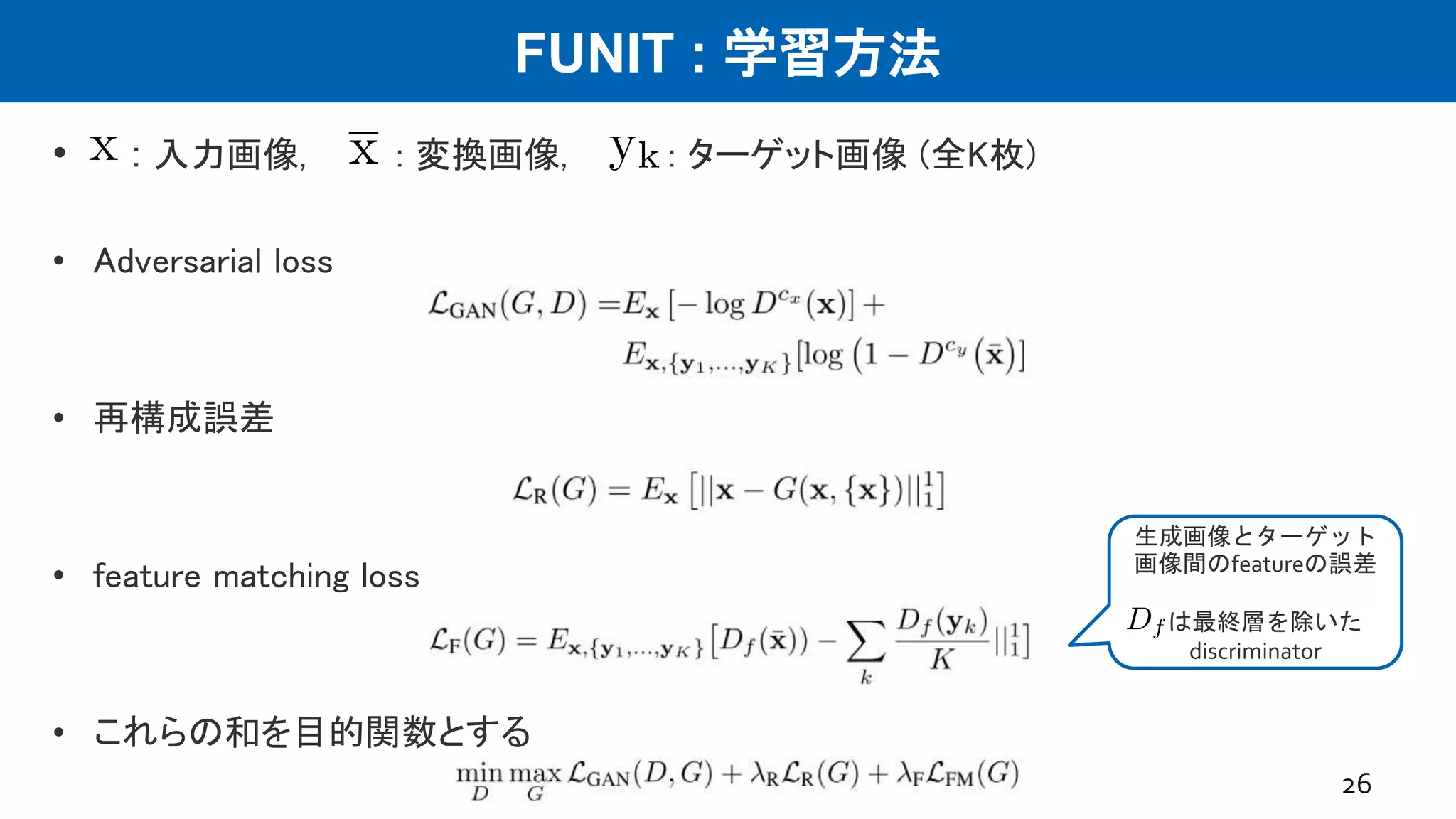 FUNIT : 学習方法
• : 入力画像, : 変換画像, : ターゲット画像 (全K枚)
• Adversarial loss
• 再構成誤差
• feature matching loss
• これらの和を目的関数とする
26
生成画像とターゲット
画像間のfeatureの誤差
は最終層を除いた
discriminator
 