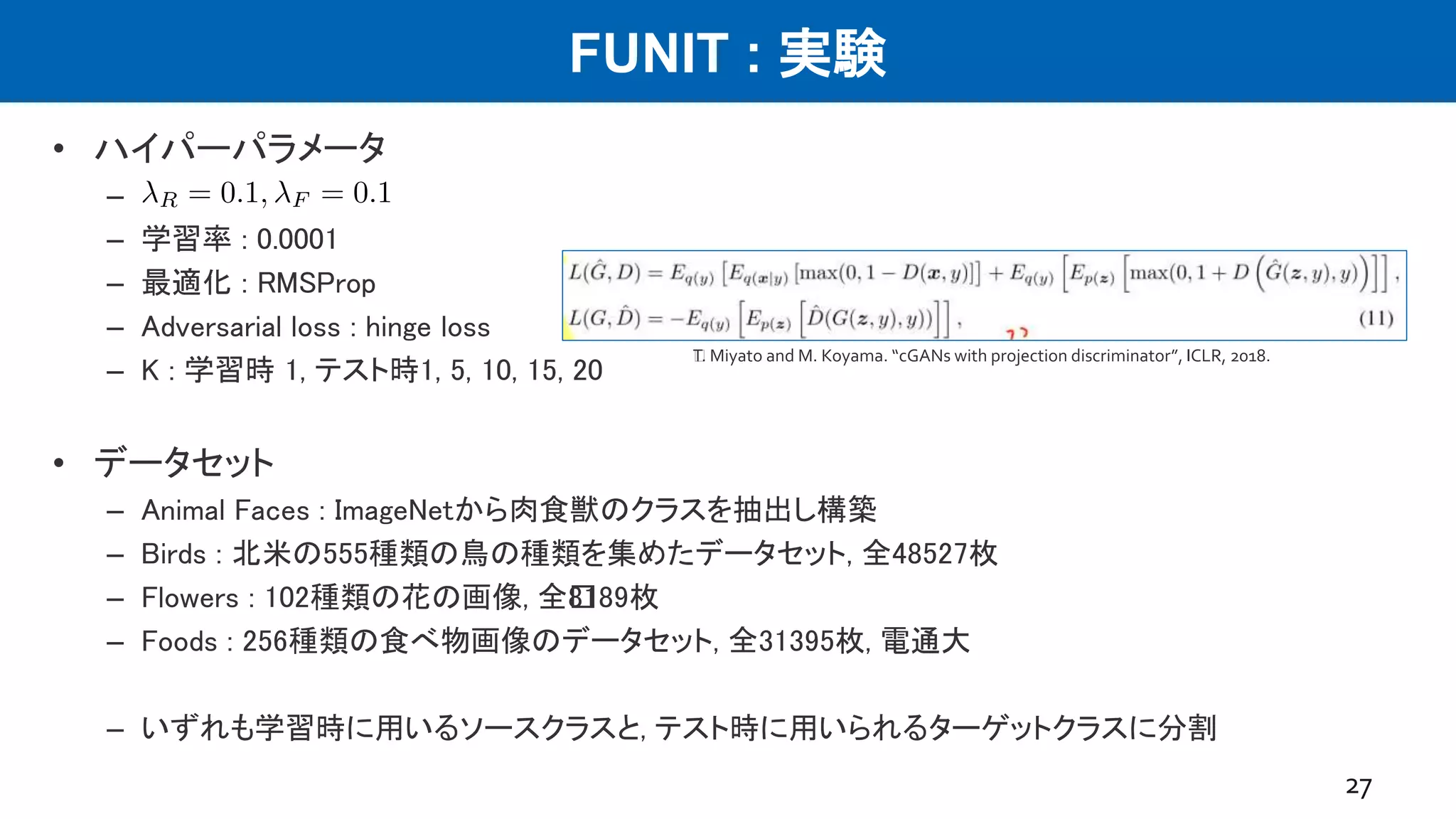 FUNIT : 実験
• ハイパーパラメータ
–
– 学習率 : 0.0001
– 最適化 : RMSProp
– Adversarial loss : hinge loss
– K : 学習時 1, テスト時1, 5, 10, 15, 20
• データセット
– Animal Faces : ImageNetから肉食獣のクラスを抽出し構築
– Birds : 北米の555種類の鳥の種類を集めたデータセット, 全48527枚
– Flowers : 102種類の花の画像, 全﻿8189枚
– Foods : 256種類の食べ物画像のデータセット, 全31395枚, 電通大
– いずれも学習時に用いるソースクラスと, テスト時に用いられるターゲットクラスに分割
27
﻿T. Miyato and M. Koyama. “cGANs with projection discriminator”, ICLR, 2018.
 