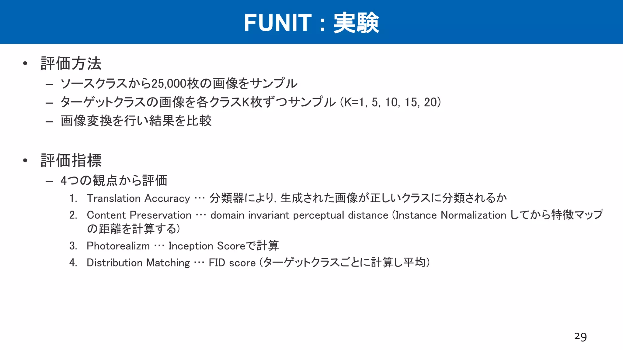 FUNIT : 実験
• 評価方法
– ソースクラスから25,000枚の画像をサンプル
– ターゲットクラスの画像を各クラスK枚ずつサンプル (K=1, 5, 10, 15, 20)
– 画像変換を行い結果を比較
• 評価指標
– 4つの観点から評価
1. Translation Accuracy … 分類器により, 生成された画像が正しいクラスに分類されるか
2. Content Preservation … domain invariant perceptual distance (Instance Normalization してから特徴マップ
の距離を計算する)
3. Photorealizm … Inception Scoreで計算
4. Distribution Matching … FID score (ターゲットクラスごとに計算し平均)
29
 
