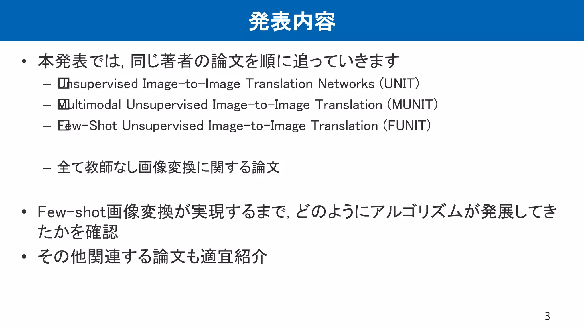 発表内容
• 本発表では, 同じ著者の論文を順に追っていきます
– ﻿Unsupervised Image-to-Image Translation Networks (UNIT)
– ﻿Multimodal Unsupervised Image-to-Image Translation (MUNIT)
– ﻿Few-Shot Unsupervised Image-to-Image Translation (FUNIT)
– 全て教師なし画像変換に関する論文
• Few-shot画像変換が実現するまで, どのようにアルゴリズムが発展してき
たかを確認
• その他関連する論文も適宜紹介
3
 