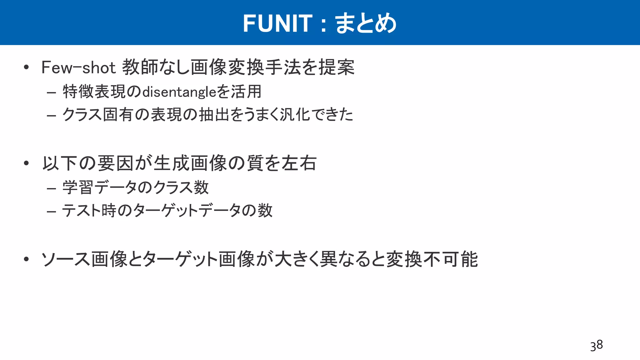 FUNIT : まとめ
• Few-shot 教師なし画像変換手法を提案
– 特徴表現のdisentangleを活用
– クラス固有の表現の抽出をうまく汎化できた
• 以下の要因が生成画像の質を左右
– 学習データのクラス数
– テスト時のターゲットデータの数
• ソース画像とターゲット画像が大きく異なると変換不可能
38
 