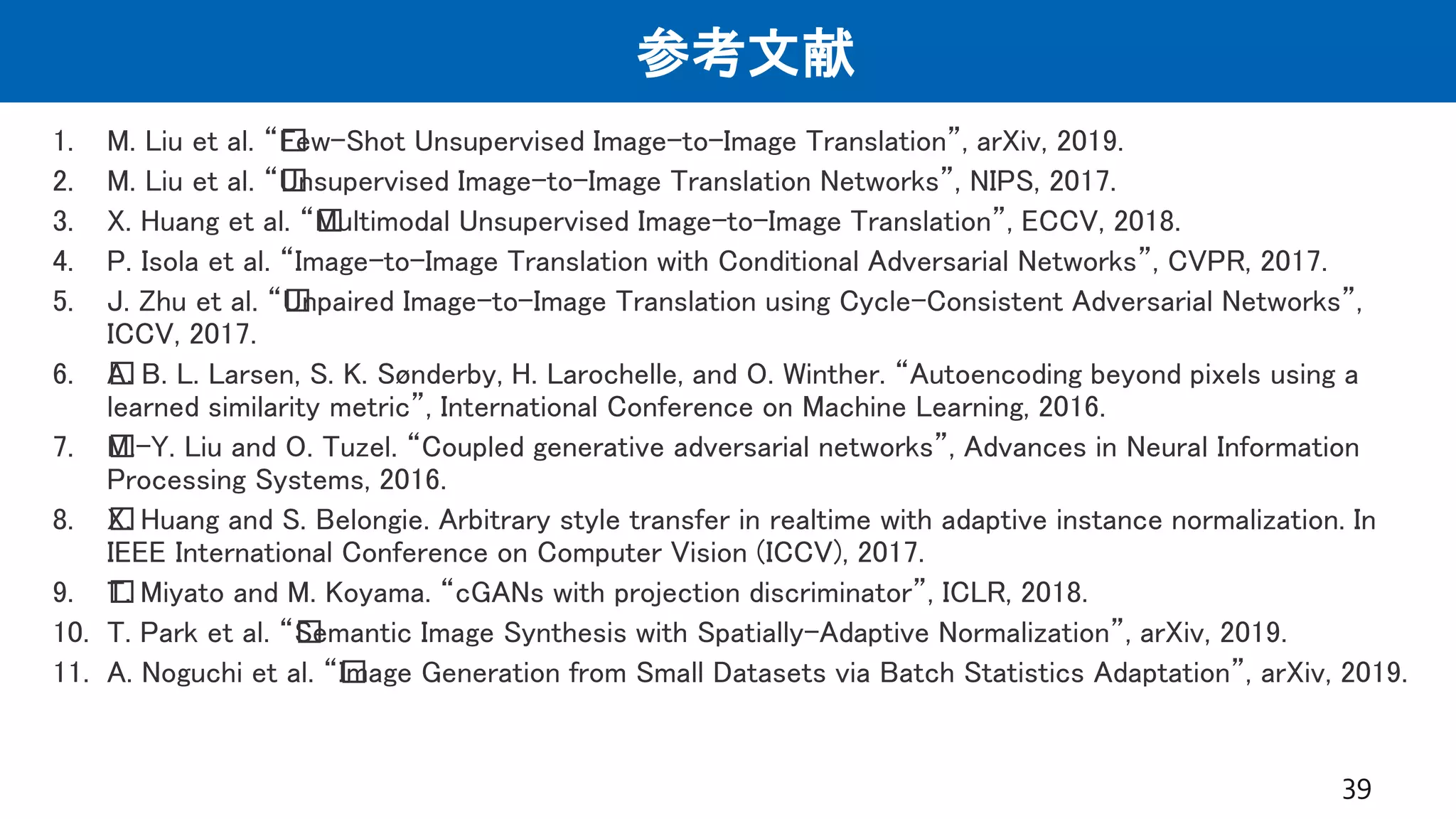 参考文献
1. M. Liu et al. “﻿Few-Shot Unsupervised Image-to-Image Translation”, arXiv, 2019.
2. M. Liu et al. “﻿Unsupervised Image-to-Image Translation Networks”, NIPS, 2017.
3. X. Huang et al. “﻿Multimodal Unsupervised Image-to-Image Translation”, ECCV, 2018.
4. P. Isola et al. “Image-to-Image Translation with Conditional Adversarial Networks”, CVPR, 2017.
5. J. Zhu et al. “﻿Unpaired Image-to-Image Translation using Cycle-Consistent Adversarial Networks”,
ICCV, 2017.
6. ﻿A. B. L. Larsen, S. K. Sønderby, H. Larochelle, and O. Winther. “Autoencoding beyond pixels using a
learned similarity metric”, International Conference on Machine Learning, 2016.
7. ﻿M.-Y. Liu and O. Tuzel. “Coupled generative adversarial networks”, Advances in Neural Information
Processing Systems, 2016.
8. ﻿X. Huang and S. Belongie. Arbitrary style transfer in realtime with adaptive instance normalization. In
IEEE International Conference on Computer Vision (ICCV), 2017.
9. ﻿T. Miyato and M. Koyama. “cGANs with projection discriminator”, ICLR, 2018.
10. T. Park et al. “﻿Semantic Image Synthesis with Spatially-Adaptive Normalization”, arXiv, 2019.
11. A. Noguchi et al. “﻿Image Generation from Small Datasets via Batch Statistics Adaptation”, arXiv, 2019.
39
 