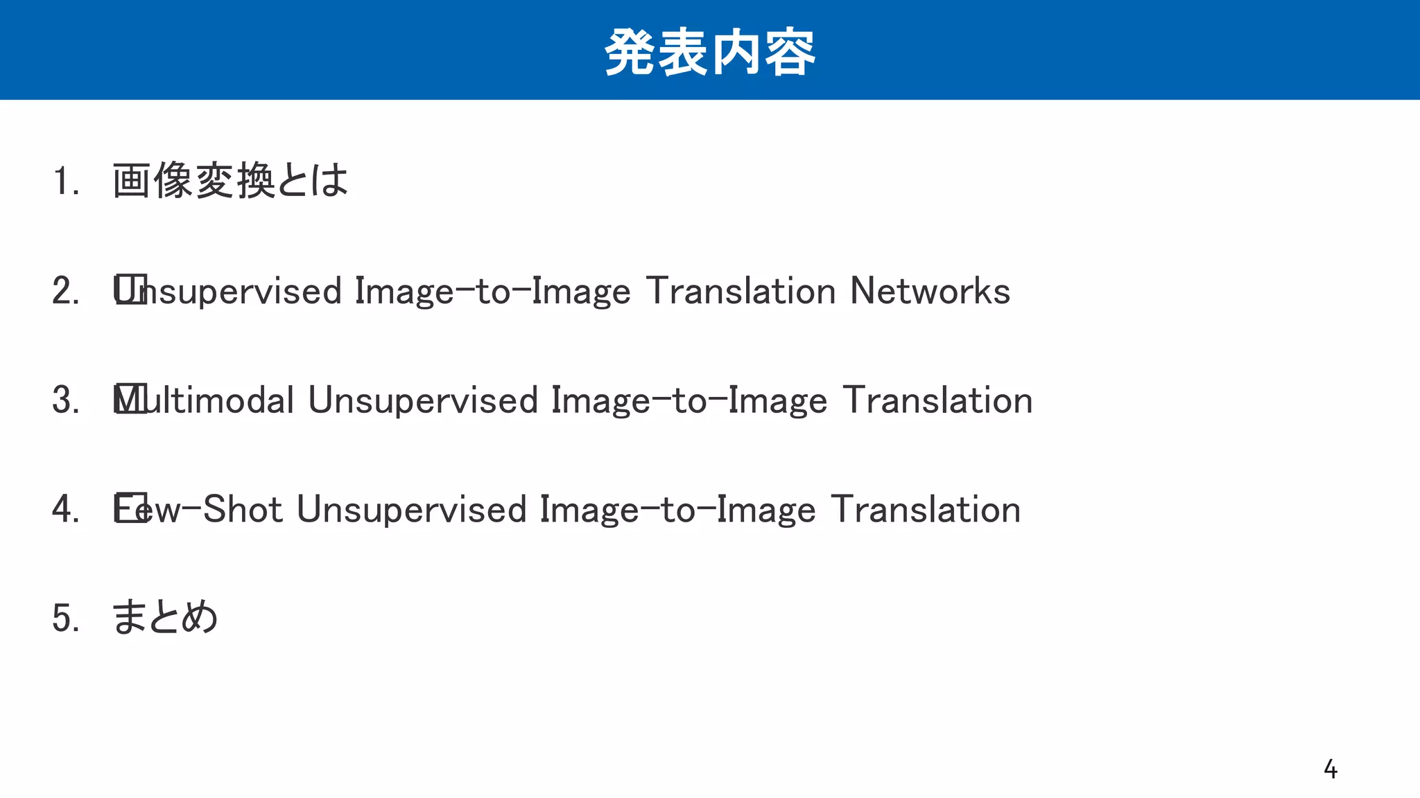 発表内容
1. 画像変換とは
2. ﻿Unsupervised Image-to-Image Translation Networks
3. ﻿Multimodal Unsupervised Image-to-Image Translation
4. ﻿Few-Shot Unsupervised Image-to-Image Translation
5. まとめ
4
 