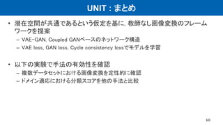 UNIT : まとめ
• 潜在空間が共通であるという仮定を基に, 教師なし画像変換のフレーム
ワークを提案
– VAE-GAN, Coupled GANベースのネットワーク構造
– VAE loss, GAN loss, Cycle consistency lossでモデルを学習
• 以下の実験で手法の有効性を確認
– 複数データセットにおける画像変換を定性的に確認
– ドメイン適応における分類スコアを他の手法と比較
10
 