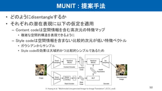 MUNIT : 提案手法
• どのようにdisentangleするか
• それぞれの潜在表現に以下の仮定を適用
– Content codeは空間情報を含む高次元の特徴マップ
• 複雑な空間的構造を表現できるように
– Style codeは空間情報を含まない比較的次元が低い特徴ベクトル
• ガウシアンからサンプル
• Style codeの効果は大域的かつ比較的シンプルであるため
12X. Huang et al. “﻿MultimodalUnsupervised Image-to-ImageTranslation”, ECCV, 2018.
 
