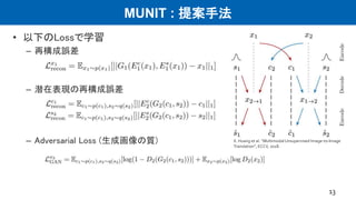 MUNIT : 提案手法
• 以下のLossで学習
– 再構成誤差
– 潜在表現の再構成誤差
– Adversarial Loss (生成画像の質)
13
X. Huang et al. “﻿MultimodalUnsupervised Image-to-Image
Translation”, ECCV, 2018.
 