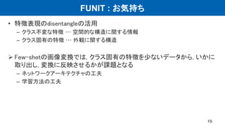 FUNIT : お気持ち
• 特徴表現のdisentangleの活用
– クラス不変な特徴 … 空間的な構造に関する情報
– クラス固有の特徴 … 外観に関する構造
 Few-shotの画像変換では, クラス固有の特徴を少ないデータから, いかに
取り出し, 変換に反映させるかが課題となる
– ネットワークアーキテクチャの工夫
– 学習方法の工夫
19
 