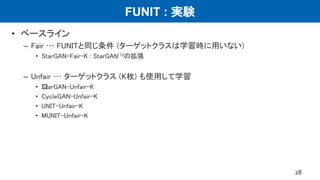 FUNIT : 実験
• ベースライン
– Fair … FUNITと同じ条件 (ターゲットクラスは学習時に用いない)
• StarGAN-Fair-K : StarGAN(12の拡張
– Unfair … ターゲットクラス (K枚) も使用して学習
• ﻿StarGAN-Unfair-K
• CycleGAN-Unfair-K
• UNIT-Unfair-K
• MUNIT-Unfair-K
28
 