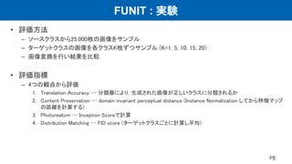FUNIT : 実験
• 評価方法
– ソースクラスから25,000枚の画像をサンプル
– ターゲットクラスの画像を各クラスK枚ずつサンプル (K=1, 5, 10, 15, 20)
– 画像変換を行い結果を比較
• 評価指標
– 4つの観点から評価
1. Translation Accuracy … 分類器により, 生成された画像が正しいクラスに分類されるか
2. Content Preservation … domain invariant perceptual distance (Instance Normalization してから特徴マップ
の距離を計算する)
3. Photorealizm … Inception Scoreで計算
4. Distribution Matching … FID score (ターゲットクラスごとに計算し平均)
29
 