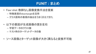 FUNIT : まとめ
• Few-shot 教師なし画像変換手法を提案
– 特徴表現のdisentangleを活用
– クラス固有の表現の抽出をうまく汎化できた
• 以下の要因が生成画像の質を左右
– 学習データのクラス数
– テスト時のターゲットデータの数
• ソース画像とターゲット画像が大きく異なると変換不可能
38
 