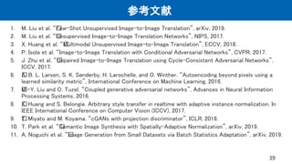 参考文献
1. M. Liu et al. “﻿Few-Shot Unsupervised Image-to-Image Translation”, arXiv, 2019.
2. M. Liu et al. “﻿Unsupervised Image-to-Image Translation Networks”, NIPS, 2017.
3. X. Huang et al. “﻿Multimodal Unsupervised Image-to-Image Translation”, ECCV, 2018.
4. P. Isola et al. “Image-to-Image Translation with Conditional Adversarial Networks”, CVPR, 2017.
5. J. Zhu et al. “﻿Unpaired Image-to-Image Translation using Cycle-Consistent Adversarial Networks”,
ICCV, 2017.
6. ﻿A. B. L. Larsen, S. K. Sønderby, H. Larochelle, and O. Winther. “Autoencoding beyond pixels using a
learned similarity metric”, International Conference on Machine Learning, 2016.
7. ﻿M.-Y. Liu and O. Tuzel. “Coupled generative adversarial networks”, Advances in Neural Information
Processing Systems, 2016.
8. ﻿X. Huang and S. Belongie. Arbitrary style transfer in realtime with adaptive instance normalization. In
IEEE International Conference on Computer Vision (ICCV), 2017.
9. ﻿T. Miyato and M. Koyama. “cGANs with projection discriminator”, ICLR, 2018.
10. T. Park et al. “﻿Semantic Image Synthesis with Spatially-Adaptive Normalization”, arXiv, 2019.
11. A. Noguchi et al. “﻿Image Generation from Small Datasets via Batch Statistics Adaptation”, arXiv, 2019.
39
 
