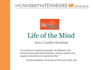 Life of the Mind
               2012 Leader Seminar

“A university is composed of people. Its lifeblood is the
interaction of people (administrators, faculty, students and
support personnel) over a period of time.”
      Faculty Handbook, University of Tennessee 2010, p63
 
