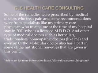 Some of the remedies were prescribed by medical
doctors who treat pain and some recommendations
were from specialists like my primary care
physician who treated me at the time of my hospital
stay in 2001 who is a licensed M.D.D.O. And other
type of medical doctors such as herbalists,
traditionalists, homeopathic doctors (like me) and
even an Ortho Molecular doctor also has a part in
some of the nutritional remedies that are given in
this print.
Visit to get for more information http://dlshealthcareconsulting.com/
 