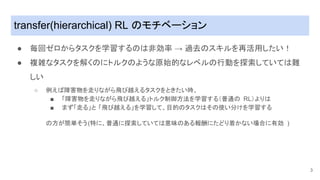 transfer(hierarchical) RL ���ベー��ン
● 毎��ロからタスクを学習する���効率 → ���スキルを�活用したい�
● ��なタスクを解く�にトルク�ような��的な�ベル�行動を��していて��
しい
○ �え����を走�ながら���えるタスクをときたい�、
■ 「���を走�ながら���える」トルク���法を学習する���� RL�よ��
■ まず「走る」と 「���える」を学習して、目的�タスク���使い分�を学習する
��が���う(�に、��に��していて�����る��にた���かない��に�効 )
3
 