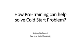 How Pre-Training can help
solve Cold Start Problem?
Lokesh Vadlamudi
San Jose State University
 