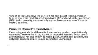 • Yang et al. (2019) follows the BERT4RS for next basket recommendation
task, in which the model is pre-trained with MIP and next basket prediction
(NBP) tasks. In reality, a user usually buys or browses a series of items (a
basket) at a time.
• Parameter-Efficient Pre-trained Model:
• Fine-tuning models for different tasks separately can be computationally
expensive. To solve this issue, Yuan et al proposed Peterrec, which uses a
grafting neural net also known as model patch. After model patching, the
networks can keep all pre-trained parameters unchanged.
•
 