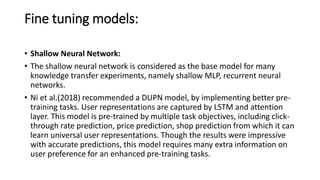 Fine tuning models:
• Shallow Neural Network:
• The shallow neural network is considered as the base model for many
knowledge transfer experiments, namely shallow MLP, recurrent neural
networks.
• Ni et al.(2018) recommended a DUPN model, by implementing better pre-
training tasks. User representations are captured by LSTM and attention
layer. This model is pre-trained by multiple task objectives, including click-
through rate prediction, price prediction, shop prediction from which it can
learn universal user representations. Though the results were impressive
with accurate predictions, this model requires many extra information on
user preference for an enhanced pre-training tasks.
 