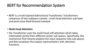 BERT for Recommendation System
• BERT is a multi-layered bidirectional Transformer. Transformers
comprises of two sublayers namely : multi-head attention sub-layer
and point-wise-feed-forward-network
• Multi-head Attention
• the Transformer uses the multi-head self-attention which takes
information jointly from different vector sub-spaces. Specifically, this
mechanism first linearly projects the input sequence into sub-spaces
and then produces the output representation with attention
functions.
 
