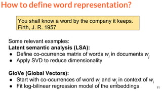11
How to define word representation?
You shall know a word by the company it keeps.
Firth, J. R. 1957
Some relevant examples:
Latent semantic analysis (LSA):
● Define co-ocurrence matrix of words wi
in documents wj
● Apply SVD to reduce dimensionality
GloVe (Global Vectors):
● Start with co-ocurrences of word wi
and wj
in context of wi
● Fit log-bilinear regression model of the embeddings
 