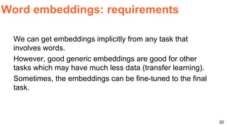 We can get embeddings implicitly from any task that
involves words.
However, good generic embeddings are good for other
tasks which may have much less data (transfer learning).
Sometimes, the embeddings can be fine-tuned to the final
task.
Word embeddings: requirements
20
 