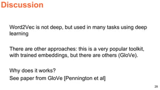Word2Vec is not deep, but used in many tasks using deep
learning
There are other approaches: this is a very popular toolkit,
with trained embeddings, but there are others (GloVe).
Why does it works?
See paper from GloVe [Pennington et al]
Discussion
28
 