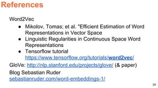Word2Vec
● Mikolov, Tomas; et al. "Efficient Estimation of Word
Representations in Vector Space
● Linguistic Regularities in Continuous Space Word
Representations
● Tensorflow tutorial
https://www.tensorflow.org/tutorials/word2vec/
GloVe: http://nlp.stanford.edu/projects/glove/ (& paper)
Blog Sebastian Ruder
sebastianruder.com/word-embeddings-1/
References
29
 