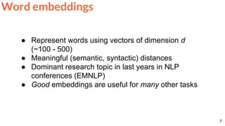 7
Word embeddings
● Represent words using vectors of dimension d
(~100 - 500)
● Meaningful (semantic, syntactic) distances
● Dominant research topic in last years in NLP
conferences (EMNLP)
● Good embeddings are useful for many other tasks
 