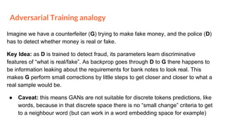Adversarial Training analogy
Imagine we have a counterfeiter (G) trying to make fake money, and the police (D)
has to detect whether money is real or fake.
Key Idea: as D is trained to detect fraud, its parameters learn discriminative
features of “what is real/fake”. As backprop goes through D to G there happens to
be information leaking about the requirements for bank notes to look real. This
makes G perform small corrections by little steps to get closer and closer to what a
real sample would be.
● Caveat: this means GANs are not suitable for discrete tokens predictions, like
words, because in that discrete space there is no “small change” criteria to get
to a neighbour word (but can work in a word embedding space for example)
 