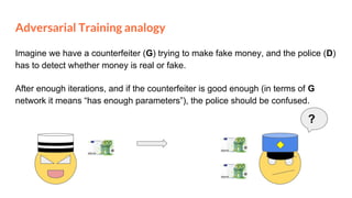 Adversarial Training analogy
Imagine we have a counterfeiter (G) trying to make fake money, and the police (D)
has to detect whether money is real or fake.
?
After enough iterations, and if the counterfeiter is good enough (in terms of G
network it means “has enough parameters”), the police should be confused.
 