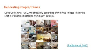 Generating images/frames
(Radford et al. 2015)
Deep Conv. GAN (DCGAN) effectively generated 64x64 RGB images in a single
shot. For example bedrooms from LSUN dataset.
 