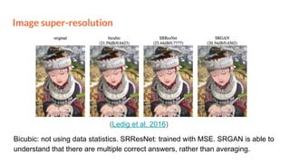 Image super-resolution
Bicubic: not using data statistics. SRResNet: trained with MSE. SRGAN is able to
understand that there are multiple correct answers, rather than averaging.
(Ledig et al. 2016)
 