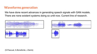 Waveforms generation
We have done recent advances in generating speech signals with GAN models.
There are none existent systems doing so until now. Current line of research.
(S.Pascual, A.Bonafonte, J.Serrà)
 