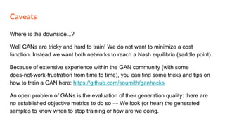 Where is the downside...?
Well GANs are tricky and hard to train! We do not want to minimize a cost
function. Instead we want both networks to reach a Nash equilibria (saddle point).
Because of extensive experience within the GAN community (with some
does-not-work-frustration from time to time), you can find some tricks and tips on
how to train a GAN here: https://github.com/soumith/ganhacks
An open problem of GANs is the evaluation of their generation quality: there are
no established objective metrics to do so → We look (or hear) the generated
samples to know when to stop training or how are we doing.
Caveats
 