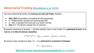 Adversarial Training (Goodfellow et al. 2014)
We have networks G and D, and training set with pdf Pdata. Notation:
● θ(G), θ(D) (Parameters of model G and D respectively)
● x ~ Pdata (M-dim sample from training data pdf)
● z ~ N(0, I) (sample from prior pdf, e.g. N-dim normal)
● G(z) = ẍ ~ Pg (M-dim sample from G network)
D network receives x or ẍ inputs → decides whether input is real or fake. It is optimized to learn: x is
real (1), ẍ is fake (0) (binary classifier).
G network maps sample z to G(z) = ẍ → it is optimized to maximize D mistakes.
NIPS 2016 Tutorial: Generative Adversarial Networks. Ian Goodfellow
 