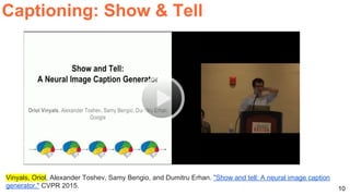 10
Captioning: Show & Tell
Vinyals, Oriol, Alexander Toshev, Samy Bengio, and Dumitru Erhan. "Show and tell: A neural image caption
generator." CVPR 2015.
 