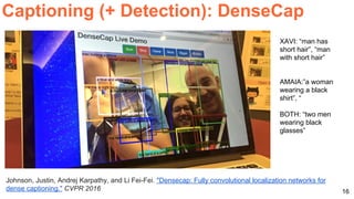 16
Captioning (+ Detection): DenseCap
Johnson, Justin, Andrej Karpathy, and Li Fei-Fei. "Densecap: Fully convolutional localization networks for
dense captioning." CVPR 2016
XAVI: “man has
short hair”, “man
with short hair”
AMAIA:”a woman
wearing a black
shirt”, “
BOTH: “two men
wearing black
glasses”
 