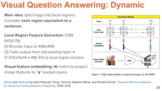23
Visual Question Answering: Dynamic
(Slides and Slidecast by Santi Pascual): Xiong, Caiming, Stephen Merity, and Richard Socher. "Dynamic Memory Networks
for Visual and Textual Question Answering." ICML 2016.
Main idea: split image into local regions.
Consider each region equivalent to a
sentence.
Local Region Feature Extraction: CNN
(VGG-19):
(1) Rescale input to 448x448.
(2) Take output from last pooling layer →
D=512x14x14 → 196 512-d local region vectors.
Visual feature embedding: W matrix to project
image features to “q”-textual space.
 