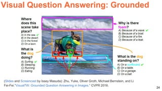 24
Visual Question Answering: Grounded
(Slides and Screencast by Issey Masuda): Zhu, Yuke, Oliver Groth, Michael Bernstein, and Li
Fei-Fei."Visual7W: Grounded Question Answering in Images." CVPR 2016.
 