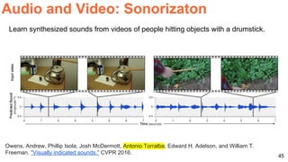 45
Audio and Video: Sonorizaton
Owens, Andrew, Phillip Isola, Josh McDermott, Antonio Torralba, Edward H. Adelson, and William T.
Freeman. "Visually indicated sounds." CVPR 2016.
Learn synthesized sounds from videos of people hitting objects with a drumstick.
 