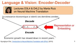 5
Language & Vision: Encoder-Decoder
Kyunghyun Cho, “Introduction to Neural Machine Translation with GPUs” (2015)
Representation or
Embedding
Lectures D3L4 & D4L2 by Marta Ruiz
on Neural Machine Translation
 