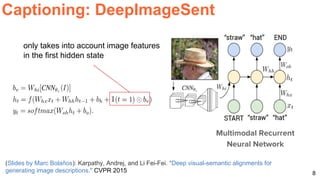 8
Captioning: DeepImageSent
(Slides by Marc Bolaños): Karpathy, Andrej, and Li Fei-Fei. "Deep visual-semantic alignments for
generating image descriptions." CVPR 2015
only takes into account image features
in the first hidden state
Multimodal Recurrent
Neural Network
 