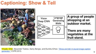 9
Captioning: Show & Tell
Vinyals, Oriol, Alexander Toshev, Samy Bengio, and Dumitru Erhan. "Show and tell: A neural image caption
generator." CVPR 2015.
 