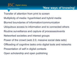 Digital Literacy
                                    'New ways of knowing'
Transfer of attention from print to screen
Multiplicity of media: hyperlinked and hybrid media
Blurred boundaries of information/communication
Ubiquitous access to information and to connected others
Routine surveillance and capture of processes/events
Networked societies and interest groups
Power of the crowd (web 2.0, massive social data sets)
Offloading of cognitive tasks onto digital tools and networks
Presentation of self in digital contexts
Open scholarship and open publishing
 